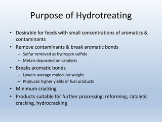 Purpose of Hydrotreating
• Desirable for feeds with small concentrations of aromatics &
contaminants
• Remove contaminants & break aromatic bonds
– Sulfur removed as hydrogen sulfide
– Metals deposited on catalysts
• Breaks aromatic bonds
– Lowers average molecular weight
– Produces higher yields of fuel products
• Minimum cracking
• Products suitable for further processing: reforming, catalytic
cracking, hydrocracking
 