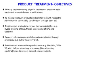 PRODUCT TREATMENT- OBJECTIVES
 Primary separation only physical separation; products need
treatment to meet desired specifications.
 To make petroleum products suitable for use with respect to
performance, corrosively, suitability of storage, odor etc.
 Treatment of products to render them marketable – e.g.
Hydro-treating of HSD, Merox sweetening of LPG and
Gasoline.
 Recovery of environmentally hazardous materials through
processing e.g. Sulfur Recovery Unit.
 Treatment of intermediate product cuts (e.g. Naphtha, VGO,
VR, etc.) before secondary processing (like reforming,
cracking) helps to protect catalyst, improve yields.
 