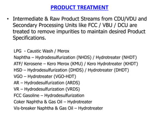 PRODUCT TREATMENT
• Intermediate & Raw Product Streams from CDU/VDU and
Secondary Processing Units like FCC / VBU / DCU are
treated to remove impurities to maintain desired Product
Specifications.
LPG - Caustic Wash / Merox
Naphtha – Hydrodesulfurization (NHDS) / Hydrotreater (NHDT)
ATF/ Kerosene – Kero Merox (KMU) / Kero Hydrotreater (KHDT)
HSD – Hydrodesulfurization (DHDS) / Hydrotreater (DHDT)
VGO – Hydrotreater (VGO-HDT)
AR – Hydrodesulfurization (ARDS)
VR – Hydrodesulfurization (VRDS)
FCC Gasoline – Hydrodesulfurization
Coker Naphtha & Gas Oil – Hydrotreater
Vis-breaker Naphtha & Gas Oil – Hydrotreater
 