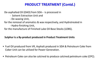 PRODUCT TREATMENT (Contd.)
• Fuel Oil produced from VR, Asphalt produced in SDA & Petroleum Coke from
Coker Unit can be utilized for Power Generation.
• Petroleum Coke can also be calcined to produce calcined petroleum coke (CPC).
Sulphur is a By-product produced in Product Treatment Units
De-asphalted Oil (DAO) from SDA - is processed in
- Solvent Extraction Unit and
- De-waxing Unit,
for the removal of aromatics & wax respectively, and Hydrotreated in
- Hydro-finishing Unit,
for the manufacture of Finished Lube Oil Base Stocks (LOBS).
 