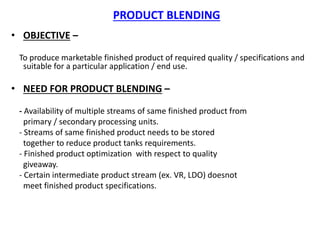 PRODUCT BLENDING
• OBJECTIVE –
To produce marketable finished product of required quality / specifications and
suitable for a particular application / end use.
• NEED FOR PRODUCT BLENDING –
- Availability of multiple streams of same finished product from
primary / secondary processing units.
- Streams of same finished product needs to be stored
together to reduce product tanks requirements.
- Finished product optimization with respect to quality
giveaway.
- Certain intermediate product stream (ex. VR, LDO) doesnot
meet finished product specifications.
 