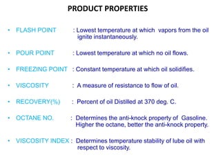 PRODUCT PROPERTIES
• FLASH POINT : Lowest temperature at which vapors from the oil
ignite instantaneously.
• POUR POINT : Lowest temperature at which no oil flows.
• FREEZING POINT : Constant temperature at which oil solidifies.
• VISCOSITY : A measure of resistance to flow of oil.
• RECOVERY(%) : Percent of oil Distilled at 370 deg. C.
• OCTANE NO. : Determines the anti-knock property of Gasoline.
Higher the octane, better the anti-knock property.
• VISCOSITY INDEX : Determines temperature stability of lube oil with
respect to viscosity.
 