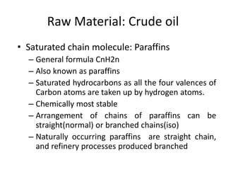 Raw Material: Crude oil
• Saturated chain molecule: Paraffins
– General formula CnH2n
– Also known as paraffins
– Saturated hydrocarbons as all the four valences of
Carbon atoms are taken up by hydrogen atoms.
– Chemically most stable
– Arrangement of chains of paraffins can be
straight(normal) or branched chains(iso)
– Naturally occurring paraffins are straight chain,
and refinery processes produced branched
 