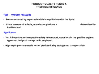 PRODUCT QUALITY TESTS &
THEIR SIGNIFICANCE
TEST - VAPOUR PRESSURE
- Pressure exerted by vapors when it is in equilibrium with the liquid.
- Vapor pressure of volatile, non-viscous products is determined by
Reid Method.
Significance
- Test is important with respect to safety in transport, vapor lock in the gasoline engines,
types and design of storage tanks employed.
- High vapor pressure entails loss of product during storage and transportation.
 