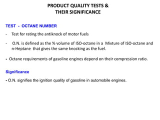 PRODUCT QUALITY TESTS &
THEIR SIGNIFICANCE
TEST - OCTANE NUMBER
- Test for rating the antiknock of motor fuels
- O.N. is defined as the % volume of ISO-octane in a Mixture of ISO-octane and
n-Heptane that gives the same knocking as the fuel.
- Octane requirements of gasoline engines depend on their compression ratio.
Significance
- O.N. signifies the ignition quality of gasoline in automobile engines.
 