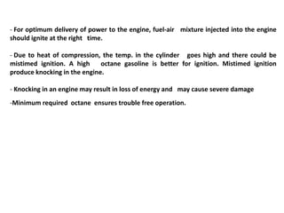 - For optimum delivery of power to the engine, fuel-air mixture injected into the engine
should ignite at the right time.
- Due to heat of compression, the temp. in the cylinder goes high and there could be
mistimed ignition. A high octane gasoline is better for ignition. Mistimed ignition
produce knocking in the engine.
- Knocking in an engine may result in loss of energy and may cause severe damage
-Minimum required octane ensures trouble free operation.
 