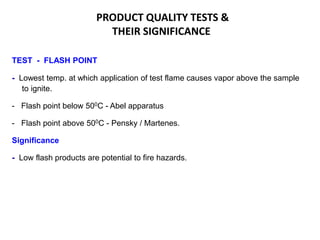 PRODUCT QUALITY TESTS &
THEIR SIGNIFICANCE
TEST - FLASH POINT
- Lowest temp. at which application of test flame causes vapor above the sample
to ignite.
- Flash point below 500C - Abel apparatus
- Flash point above 500C - Pensky / Martenes.
Significance
- Low flash products are potential to fire hazards.
 