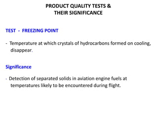 PRODUCT QUALITY TESTS &
THEIR SIGNIFICANCE
TEST - FREEZING POINT
- Temperature at which crystals of hydrocarbons formed on cooling,
disappear.
Significance
- Detection of separated solids in aviation engine fuels at
temperatures likely to be encountered during flight.
 