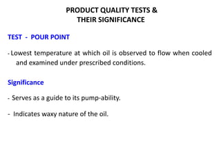 PRODUCT QUALITY TESTS &
THEIR SIGNIFICANCE
TEST - POUR POINT
- Lowest temperature at which oil is observed to flow when cooled
and examined under prescribed conditions.
Significance
- Serves as a guide to its pump-ability.
- Indicates waxy nature of the oil.
 