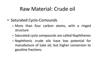 Raw Material: Crude oil
• Saturated Cyclo-Comounds
– More than four carbon atoms, with a ringed
structure
– Saturated cyclo compounds are called Naphthenes
– Naphthenic crude oils have low potential for
manufacture of lube oil, but higher conversion to
gasoline fractions.
 