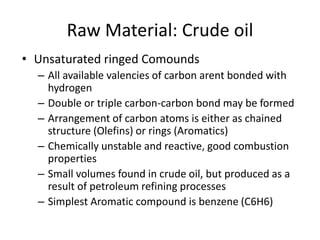 Raw Material: Crude oil
• Unsaturated ringed Comounds
– All available valencies of carbon arent bonded with
hydrogen
– Double or triple carbon-carbon bond may be formed
– Arrangement of carbon atoms is either as chained
structure (Olefins) or rings (Aromatics)
– Chemically unstable and reactive, good combustion
properties
– Small volumes found in crude oil, but produced as a
result of petroleum refining processes
– Simplest Aromatic compound is benzene (C6H6)
 