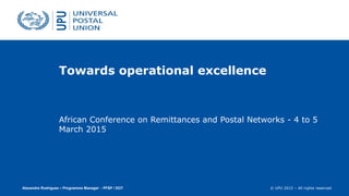© UPU 2015 – All rights reserved
Towards operational excellence
African Conference on Remittances and Postal Networks - 4 to 5
March 2015
Alexandre Rodrigues – Programme Manager - PFSP / DOT
 