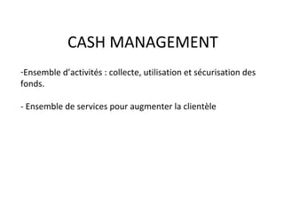 CASH MANAGEMENT
-Ensemble d’activités : collecte, utilisation et sécurisation des
fonds.
- Ensemble de services pour augmenter la clientèle
 