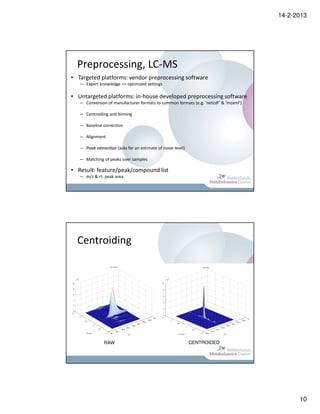 14-2-2013




  Preprocessing, LC-MS
• Targeted platforms: vendor preprocessing software
   – Expert knowledge => optimized settings

• Untargeted platforms: in-house developed preprocessing software
   – Conversion of manufacturer formats to common formats (e.g. ‘netcdf’ & ‘mzxml’)

   – Centroiding and binning

   – Baseline correction

   – Alignment

   – Peak extraction (asks for an estimate of noise level)

   – Matching of peaks over samples

• Result: feature/peak/compound list
   – m/z & rt: peak area




  Centroiding




               RAW                                           CENTROIDED




                                                                                            10
 