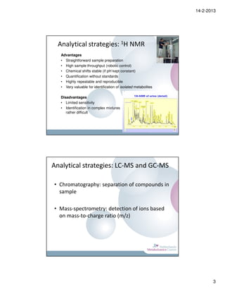 14-2-2013




  Analytical strategies: 1H NMR
   Advantages
   • Straightforward sample preparation
   • High sample throughput (robotic control)
   • Chemical shifts stable (if pH kept constant)
   • Quantification without standards
   • Highly repeatable and reproducible
   • Very valuable for identification of isolated metabolites

   Disadvantages
   • Limited sensitivity
   • Identification in complex mixtures
      rather difficult




Analytical strategies: LC-MS and GC-MS

• Chromatography: separation of compounds in
  sample

• Mass-spectrometry: detection of ions based
  on mass-to-charge ratio (m/z)




                                                                       3
 