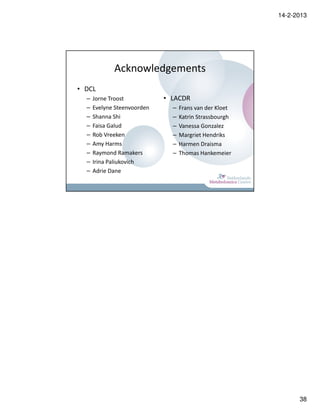 14-2-2013




             Acknowledgements
• DCL
  –   Jorne Troost           • LACDR
  –   Evelyne Steenvoorden     –   Frans van der Kloet
  –   Shanna Shi               –   Katrin Strassbourgh
  –   Faisa Galud              –   Vanessa Gonzalez
  –   Rob Vreeken              –   Margriet Hendriks
  –   Amy Harms                –   Harmen Draisma
  –   Raymond Ramakers         –   Thomas Hankemeier
  –   Irina Paliukovich
  –   Adrie Dane




                                                               38
 