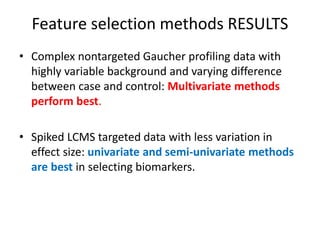 Feature selection methods RESULTS
• Complex nontargeted Gaucher profiling data with
  highly variable background and varying difference
  between case and control: Multivariate methods
  perform best.

• Spiked LCMS targeted data with less variation in
  effect size: univariate and semi-univariate methods
  are best in selecting biomarkers.
 