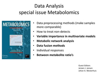 Data Analysis
special issue Metabolomics
      • Data preprocessing methods (make samples
        more comparable)
      • How to treat non-detects
      • Variable importance in multivariate models
      • Metabolic network analysis
      • Data fusion methods
      • Individual responses
      • Between metabolite ratio’s


                                      Guest Editors
                                      Jeroen J. Jansen
                                      Johan A. Westerhuis
 