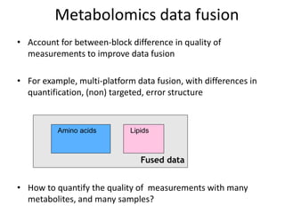 Metabolomics data fusion
• Account for between-block difference in quality of
  measurements to improve data fusion

• For example, multi-platform data fusion, with differences in
  quantification, (non) targeted, error structure


          Amino acids        Lipids



                                Fused data


• How to quantify the quality of measurements with many
  metabolites, and many samples?
 