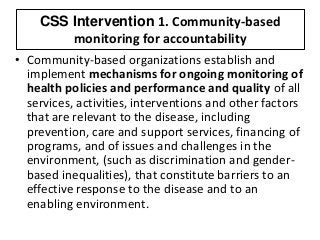 CSS Intervention 1. Community-based
monitoring for accountability
• Community-based organizations establish and
implement mechanisms for ongoing monitoring of
health policies and performance and quality of all
services, activities, interventions and other factors
that are relevant to the disease, including
prevention, care and support services, financing of
programs, and of issues and challenges in the
environment, (such as discrimination and gender-
based inequalities), that constitute barriers to an
effective response to the disease and to an
enabling environment.
 