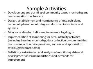 Sample Activities
• Development and planning of community based monitoring and
documentation mechanisms
• Design, establishment and maintenance of research plans,
community-based monitoring and documentation tools and
systems
• Monitor or develop indicators to measure legal rights
• Implementation of monitoring for accountability activities
(including baseline monitoring, data collection by communities,
discussions with service providers, and use and appraisal of
official/government data)
• Collation, centralization and analysis of monitoring data and
development of recommendations and demands for
improvement
 