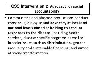 CSS Intervention 2 Advocacy for social
accountability
• Communities and affected populations conduct
consensus, dialogue and advocacy at local and
national levels aimed at holding to account
responses to the disease, including health
services, disease specific programs as well as
broader issues such as discrimination, gender
inequality and sustainable financing, and aimed
at social transformation.
 