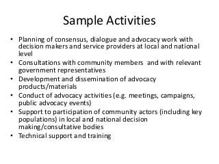 Sample Activities
• Planning of consensus, dialogue and advocacy work with
decision makers and service providers at local and national
level
• Consultations with community members and with relevant
government representatives
• Development and dissemination of advocacy
products/materials
• Conduct of advocacy activities (e.g. meetings, campaigns,
public advocacy events)
• Support to participation of community actors (including key
populations) in local and national decision
making/consultative bodies
• Technical support and training
 
