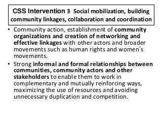 CSS Intervention 3 Social mobilization, building
community linkages, collaboration and coordination
• Community action, establishment of community
organizations and creation of networking and
effective linkages with other actors and broader
movements such as human rights and women’s
movements.
• Strong informal and formal relationships between
communities, community actors and other
stakeholders to enable them to work in
complementary and mutually reinforcing ways,
maximizing the use of resources and avoiding
unnecessary duplication and competition.
 