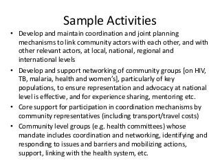 Sample Activities
• Develop and maintain coordination and joint planning
mechanisms to link community actors with each other, and with
other relevant actors, at local, national, regional and
international levels
• Develop and support networking of community groups [on HIV,
TB, malaria, health and women’s], particularly of key
populations, to ensure representation and advocacy at national
level is effective, and for experience sharing, mentoring etc.
• Core support for participation in coordination mechanisms by
community representatives (including transport/travel costs)
• Community level groups (e.g. health committees) whose
mandate includes coordination and networking, identifying and
responding to issues and barriers and mobilizing actions,
support, linking with the health system, etc.
 