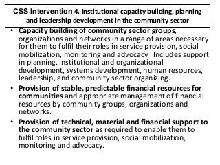 CSS Intervention 4. Institutional capacity building, planning
and leadership development in the community sector
• Capacity building of community sector groups,
organizations and networks in a range of areas necessary
for them to fulfil their roles in service provision, social
mobilization, monitoring and advocacy. Includes support
in planning, institutional and organizational
development, systems development, human resources,
leadership, and community sector organizing.
• Provision of stable, predictable financial resources for
communities and appropriate management of financial
resources by community groups, organizations and
networks.
• Provision of technical, material and financial support to
the community sector as required to enable them to
fulfil roles in service provision, social mobilization,
monitoring and advocacy.
 
