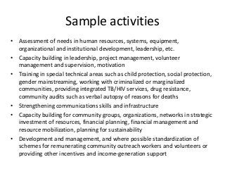 Sample activities
• Assessment of needs in human resources, systems, equipment,
organizational and institutional development, leadership, etc.
• Capacity building in leadership, project management, volunteer
management and supervision, motivation
• Training in special technical areas such as child protection, social protection,
gender mainstreaming, working with criminalized or marginalized
communities, providing integrated TB/HIV services, drug resistance,
community audits such as verbal autopsy of reasons for deaths
• Strengthening communications skills and infrastructure
• Capacity building for community groups, organizations, networks in strategic
investment of resources, financial planning, financial management and
resource mobilization, planning for sustainability
• Development and management, and where possible standardization of
schemes for remunerating community outreach workers and volunteers or
providing other incentives and income-generation support
 