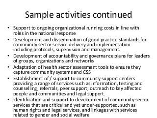Sample activities continued
• Support to ongoing organizational running costs in line with
roles in the national response
• Development and dissemination of good practice standards for
community sector service delivery and implementation
including protocols, supervision and management.
• Development of accountability and governance plans for leaders
of groups, organizations and networks
• Adaptation of health sector assessment tools to ensure they
capture community systems and CSS
• Establishment of / support to community support centers
providing a range of services such as information, testing and
counselling, referrals, peer support, outreach to key affected
people and communities and legal support.
• Identification and support to development of community sector
services that are critical and yet under-supported, such as
human rights and legal services, and linkages with services
related to gender and social welfare
 