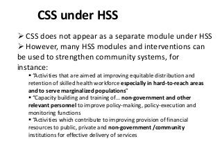 CSS under HSS
 CSS does not appear as a separate module under HSS
 However, many HSS modules and interventions can
be used to strengthen community systems, for
instance:
 “Activities that are aimed at improving equitable distribution and
retention of skilled health workforce especially in hard-to-reach areas
and to serve marginalized populations”
 “Capacity building and training of… non-government and other
relevant personnel to improve policy-making, policy-execution and
monitoring functions
 “Activities which contribute to improving provision of financial
resources to public, private and non-government /community
institutions for effective delivery of services
 