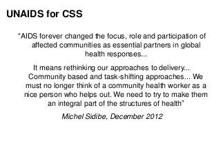 UNAIDS for CSS
“AIDS forever changed the focus, role and participation of
affected communities as essential partners in global
health responses...
It means rethinking our approaches to delivery...
Community based and task-shifting approaches... We
must no longer think of a community health worker as a
nice person who helps out. We need to try to make them
an integral part of the structures of health”
Michel Sidibe, December 2012
 