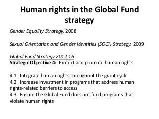 Human rights in the Global Fund
strategy
Gender Equality Strategy, 2008
Sexual Orientation and Gender Identities (SOGI) Strategy, 2009
Global Fund Strategy 2012-16
Strategic Objective 4: Protect and promote human rights
4.1 Integrate human rights throughout the grant cycle
4.2 Increase investment in programs that address human
rights-related barriers to access
4.3 Ensure the Global Fund does not fund programs that
violate human rights
 