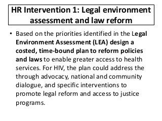 HR Intervention 1: Legal environment
assessment and law reform
• Based on the priorities identified in the Legal
Environment Assessment (LEA) design a
costed, time-bound plan to reform policies
and laws to enable greater access to health
services. For HIV, the plan could address the
through advocacy, national and community
dialogue, and specific interventions to
promote legal reform and access to justice
programs.
 