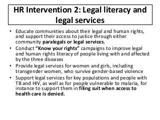 HR Intervention 2: Legal literacy and
legal services
• Educate communities about their legal and human rights,
and support their access to justice through either
community paralegals or legal services.
• Conduct “Know your rights” campaigns to improve legal
and human rights literacy of people living with and affected
by the three diseases
• Provide legal services for women and girls, including
transgender women, who survive gender-based violence
• Support legal services for key populations and people with
TB and HIV, as well as for people vulnerable to malaria, for
instance to support them in filing suit when access to
health care is denied.
 