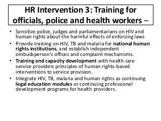 HR Intervention 3: Training for
officials, police and health workers –
• Sensitize police, judges and parliamentarians on HIV and
human rights about the harmful effects of enforcing laws
• Provide training on HIV, TB and malaria for national human
rights institutions, and establish independent
ombudsperson’s offices and complaint mechanisms.
• Training and capacity development with health care
service providers principles of human rights-based
interventions to service provision.
• Integrate HIV, TB, malaria and human rights as continuing
legal education modules or continuing professional
development programs for health providers.
 