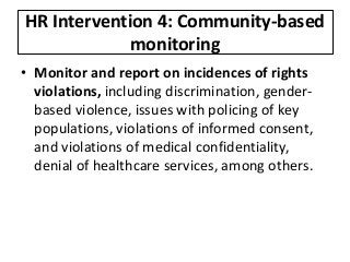 HR Intervention 4: Community-based
monitoring
• Monitor and report on incidences of rights
violations, including discrimination, gender-
based violence, issues with policing of key
populations, violations of informed consent,
and violations of medical confidentiality,
denial of healthcare services, among others.
 