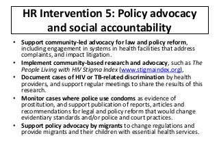 HR Intervention 5: Policy advocacy
and social accountability
• Support community-led advocacy for law and policy reform,
including engagement in systems in health facilities that address
complaints, and impact litigation.
• Implement community-based research and advocacy, such as The
People Living with HIV Stigma Index (www.stigmaindex.org),
• Document cases of HIV or TB-related discrimination by health
providers, and support regular meetings to share the results of this
research.
• Monitor cases where police use condoms as evidence of
prostitution, and support publication of reports, articles and
recommendations for legal and policy reform that would change
evidentiary standards and/or police and court practices.
• Support policy advocacy by migrants to change regulations and
provide migrants and their children with essential health services.
 