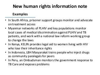 New human rights information note
Examples
• In South Africa, prisoner support groups monitor and advocate
on treatment access
• Myanmar networks of PLHIV and key populations monitor
local cases of medical discrimination against PLHIV and TB
patients, and work with a national law reform working group
to change the laws
• In Kenya, KELIN provides legal aid to women living with HIV
who lose their inheritance rights
• In Indonesia, LBH Masyarakat trains people who inject drugs
as community paralegals for peers
• In Peru, an Ombudsman monitors the government response to
TB Care and exposes problems
 