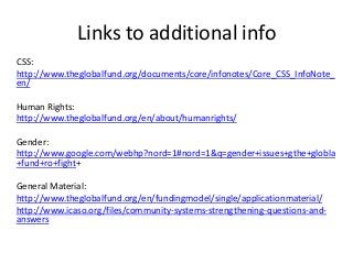 Links to additional info
CSS:
http://www.theglobalfund.org/documents/core/infonotes/Core_CSS_InfoNote_
en/
Human Rights:
http://www.theglobalfund.org/en/about/humanrights/
Gender:
http://www.google.com/webhp?nord=1#nord=1&q=gender+issues+gthe+globla
+fund+ro+fight+
General Material:
http://www.theglobalfund.org/en/fundingmodel/single/applicationmaterial/
http://www.icaso.org/files/community-systems-strengthening-questions-and-
answers
 