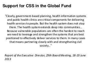 Support for CSS in the Global Fund
“Clearly, government-based planning, health information systems
and public health clinics are critical components for delivering
health services to people. But the health system does not stop
there. The health system extends deep into communities…
Because vulnerable populations are often the hardest to reach
we need to leverage and strengthen the systems that are best
positioned to effectively deliver services to them. In many cases
that means partnering closely with and strengthening civil
society…”
Report of the Executive Director, 29th Board Meeting, 18-19 June
2013
 