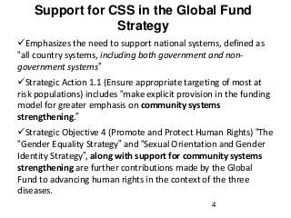 Support for CSS in the Global Fund
Strategy
4
Emphasizes the need to support national systems, defined as
“all country systems, including both government and non-
government systems”
Strategic Action 1.1 (Ensure appropriate targeting of most at
risk populations) includes “make explicit provision in the funding
model for greater emphasis on community systems
strengthening.”
Strategic Objective 4 (Promote and Protect Human Rights) “The
“Gender Equality Strategy” and “Sexual Orientation and Gender
Identity Strategy”, along with support for community systems
strengthening are further contributions made by the Global
Fund to advancing human rights in the context of the three
diseases.
 