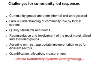 Challenges for community led responses
 Community groups are often informal and unregistered
 Lack of understanding of community role by formal
sectors
 Quality standards and norms
 Representation and involvement of the most marginalized
and excluded groups
 Agreeing on most appropriate implementation roles for
different sectors
 Quantification, allocation, measurement
...Hence Community Systems Strengthening...
 