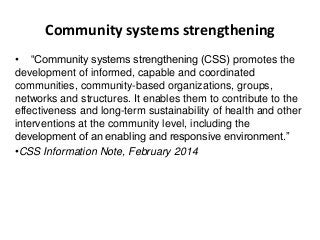 Community systems strengthening
• “Community systems strengthening (CSS) promotes the
development of informed, capable and coordinated
communities, community-based organizations, groups,
networks and structures. It enables them to contribute to the
effectiveness and long-term sustainability of health and other
interventions at the community level, including the
development of an enabling and responsive environment.”
•CSS Information Note, February 2014
 