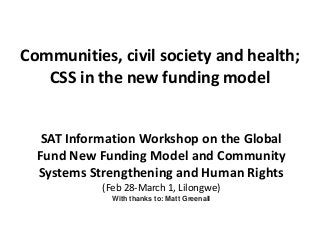 Communities, civil society and health;
CSS in the new funding model
SAT Information Workshop on the Global
Fund New Funding Model and Community
Systems Strengthening and Human Rights
(Feb 28-March 1, Lilongwe)
With thanks to: Matt Greenall
 