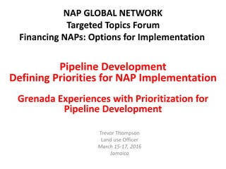 Trevor Thompson
Land use Officer
March 15-17, 2016
Jamaica
Pipeline Development
Defining Priorities for NAP Implementation
Grenada Experiences with Prioritization for
Pipeline Development
NAP GLOBAL NETWORK
Targeted Topics Forum
Financing NAPs: Options for Implementation
 