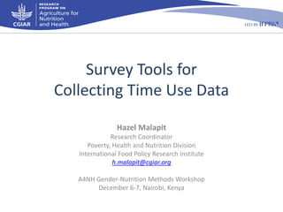 Survey Tools for
Collecting Time Use Data
Hazel Malapit
Research Coordinator
Poverty, Health and Nutrition Division
International Food Policy Research Institute
h.malapit@cgiar.org
A4NH Gender-Nutrition Methods Workshop
December 6-7, Nairobi, Kenya

 