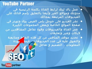 YouTube Partner 
• عمل باك لينك لرابط القناة بكلمتة الرئيسية في 
مدونتك ومواقع الغير وأيضا بالتعليق بإسم قناتك على 
الفيديوهات المرتبطة بمجالك 
• نشر الفيديو على جوجل بلس الفيس بوك وتويتر في 
صفحة الموقع الخاصة وبعض المجموعات الكبيرة 
• عمر القناة والفيديوهات وقوة تفاعل المشاهدين من 
ليكات وشير وتعليقات 
• تحديد موقف المنافس من كل هذه النقاط ومتابعتة 
والتفوق علية في عدد الفيديوهات , قيمة وجودة 
المعلومات , التصميم و تفاعل العضاء 
 